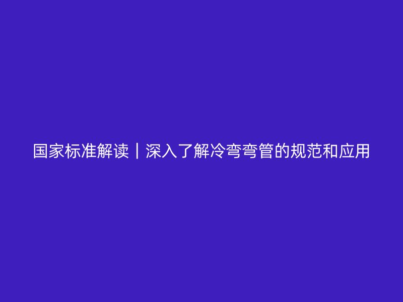 國家標(biāo)準(zhǔn)解讀|深入了解冷彎彎管的規(guī)范和應(yīng)用