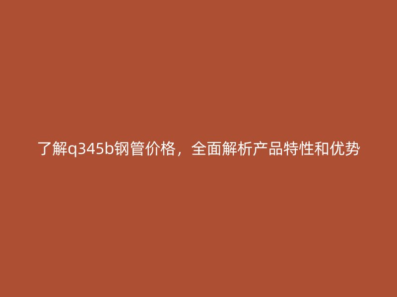 了解q345b鋼管價格，全面解析產(chǎn)品特性和優(yōu)勢