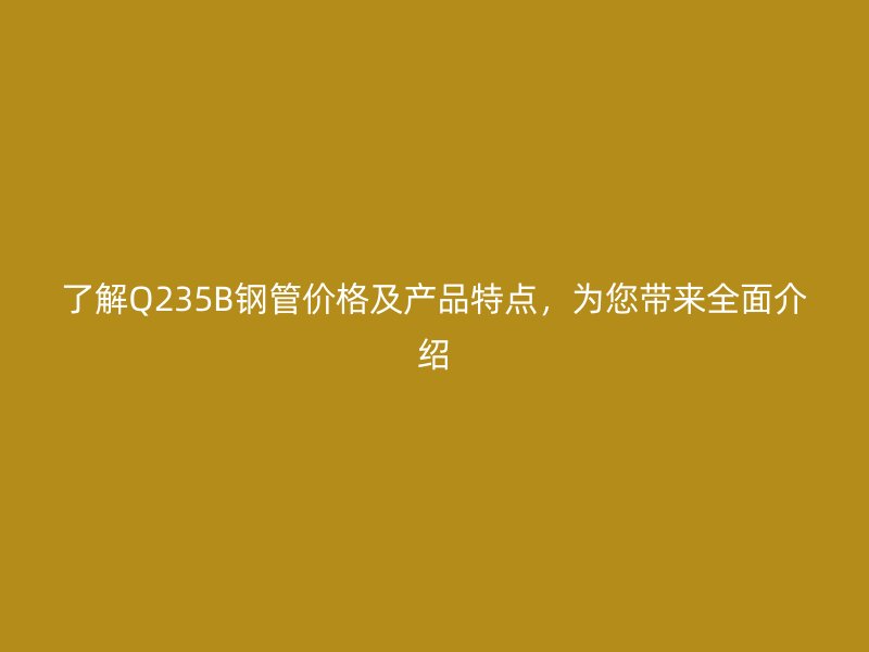 了解Q235B鋼管價格及產(chǎn)品特點，為您帶來全面介紹