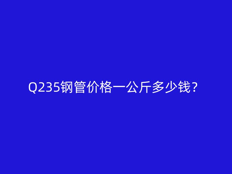 Q235鋼管價格一公斤多少錢？