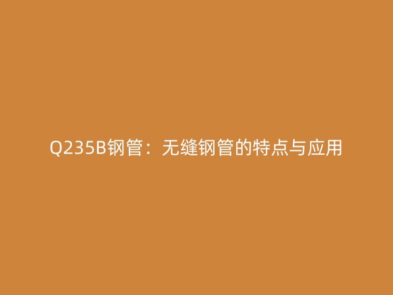 Q235B鋼管：無(wú)縫鋼管的特點(diǎn)與應(yīng)用