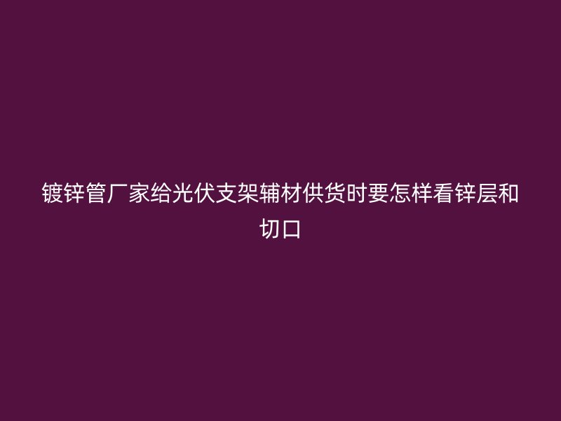 鍍鋅管廠家給光伏支架輔材供貨時(shí)要怎樣看鋅層和切口