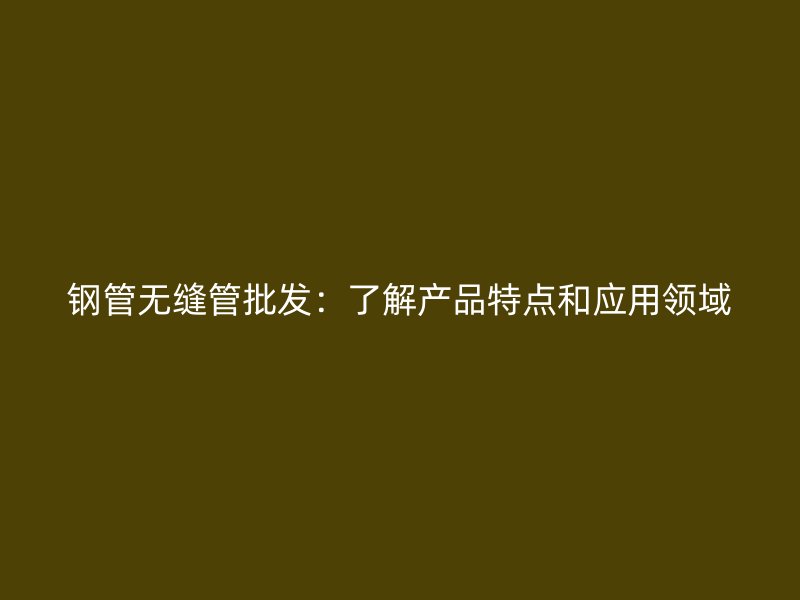 鋼管無縫管批發(fā)：了解產品特點和應用領域