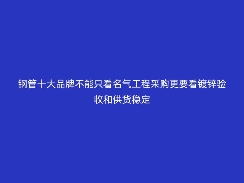 鋼管十大品牌不能只看名氣工程采購更要看鍍鋅驗收和供貨穩(wěn)定