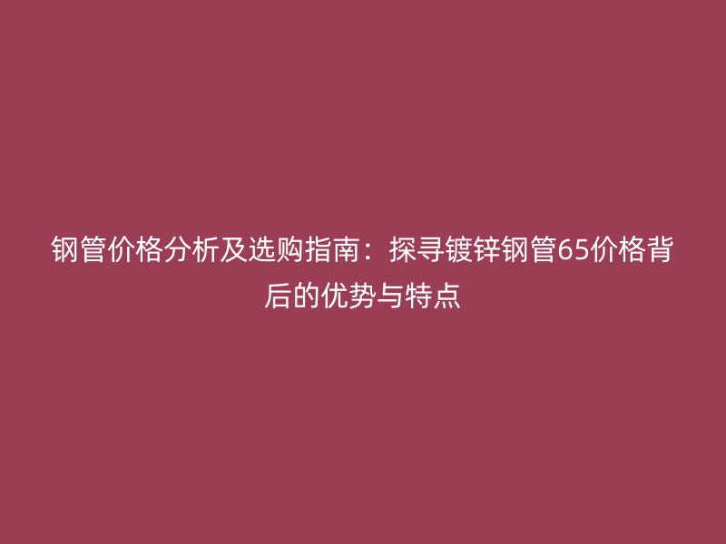 鋼管價格分析及選購指南：探尋鍍鋅鋼管65價格背后的優(yōu)勢與特點