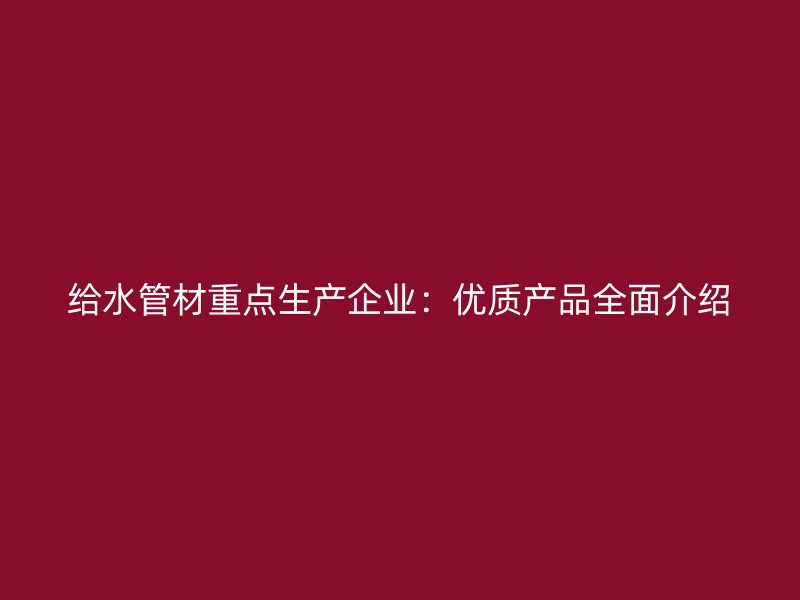 給水管材重點生產(chǎn)企業(yè)：優(yōu)質(zhì)產(chǎn)品全面介紹