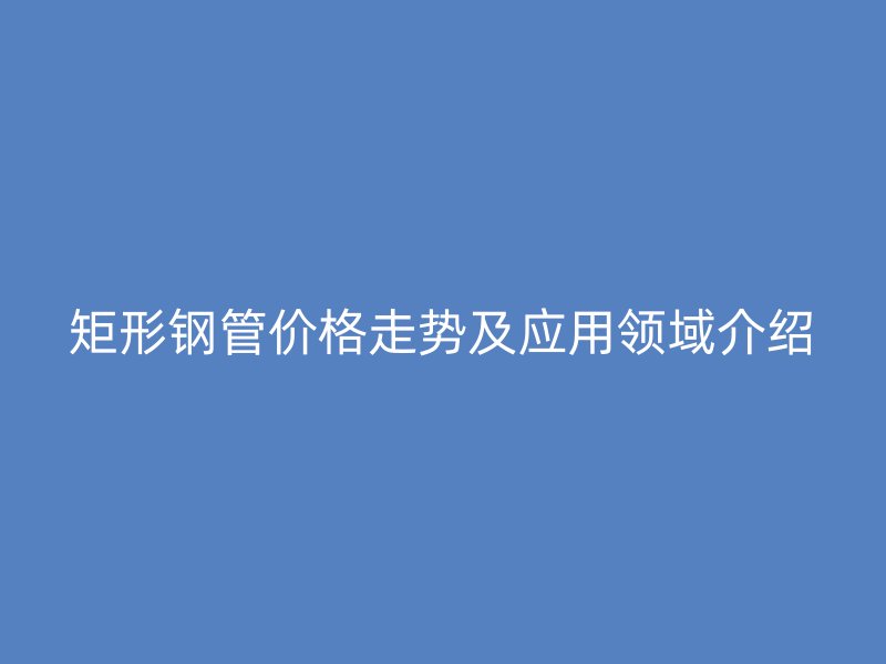 矩形鋼管價(jià)格走勢及應(yīng)用領(lǐng)域介紹