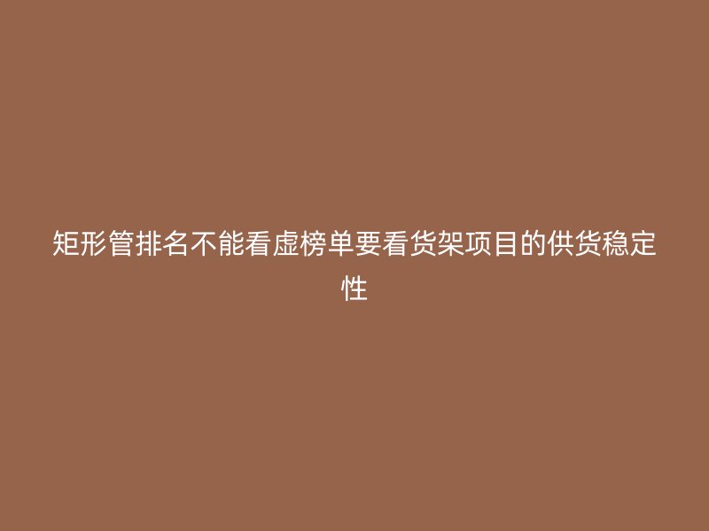 矩形管排名不能看虛榜單要看貨架項(xiàng)目的供貨穩(wěn)定性
