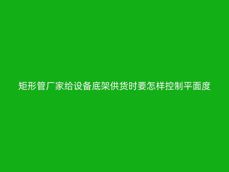 矩形管廠家給設(shè)備底架供貨時要怎樣控制平面度