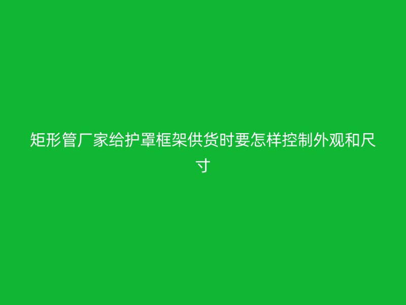 矩形管廠家給護(hù)罩框架供貨時(shí)要怎樣控制外觀和尺寸
