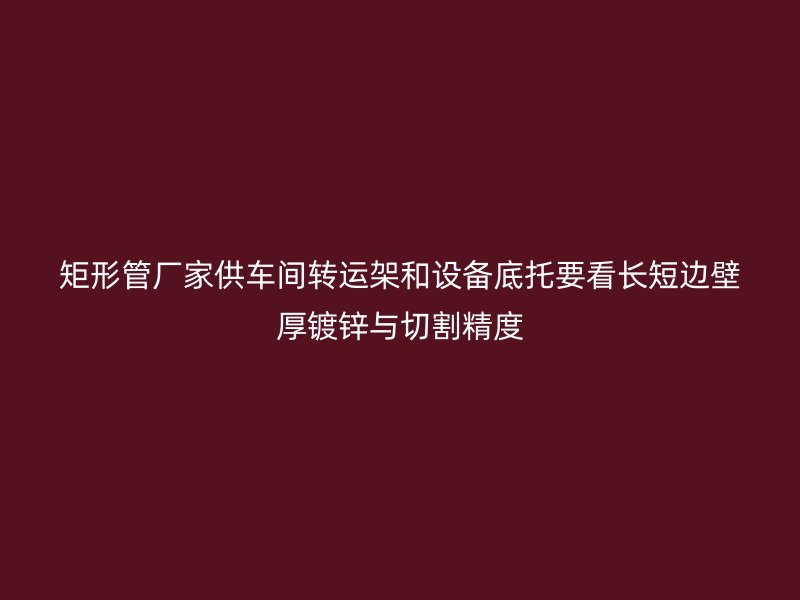 矩形管廠家供車間轉(zhuǎn)運架和設(shè)備底托要看長短邊壁厚鍍鋅與切割精度