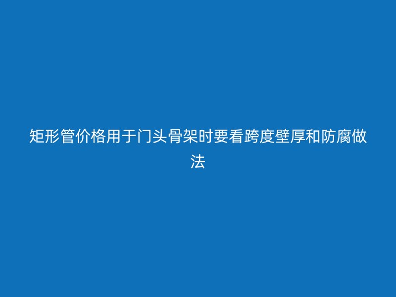 矩形管價(jià)格用于門(mén)頭骨架時(shí)要看跨度壁厚和防腐做法