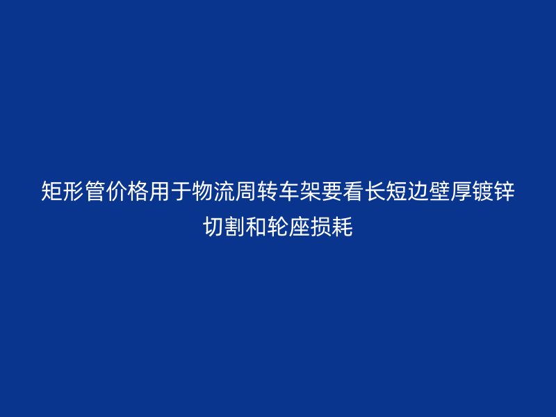 矩形管價(jià)格用于物流周轉(zhuǎn)車架要看長(zhǎng)短邊壁厚鍍鋅切割和輪座損耗