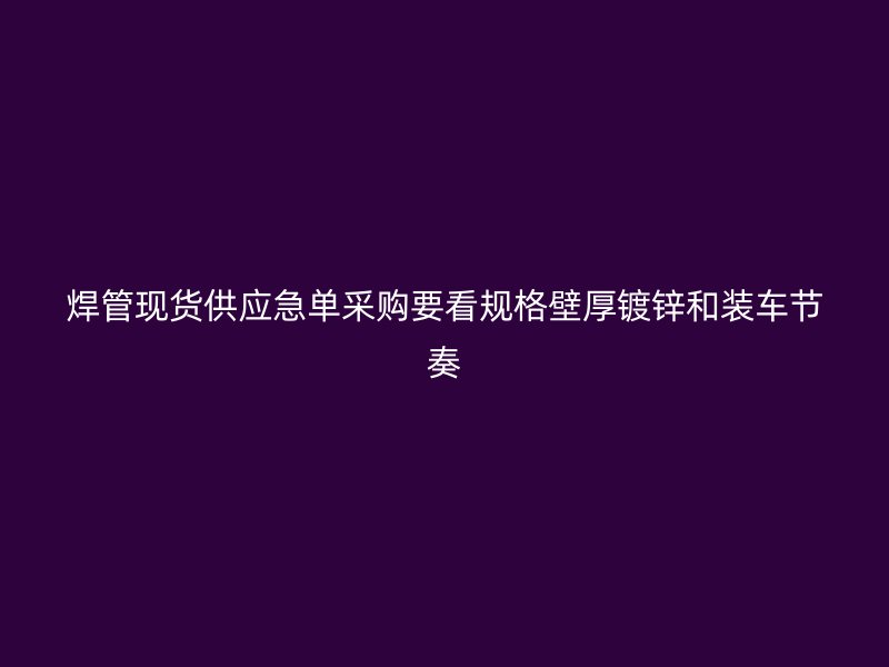 焊管現(xiàn)貨供應(yīng)急單采購要看規(guī)格壁厚鍍鋅和裝車節(jié)奏